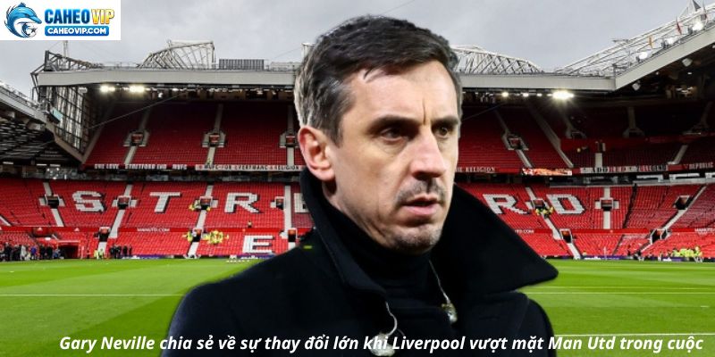 Gary Neville chia sẻ về sự thay đổi lớn khi Liverpool vượt mặt Man Utd trong cuộc đua vinh quang
